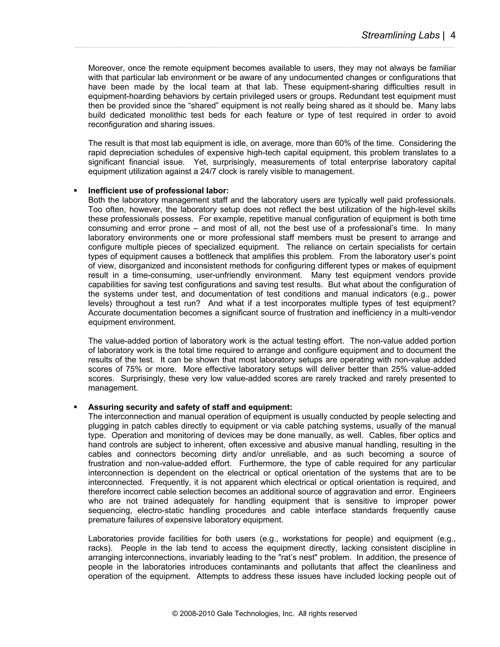Streamlining Labs | 4


Moreover, once the remote equipment becomes available to users, they may not always be familiar
with that particular lab environment or be aware of any undocumented changes or configurations that
have been made by the local team at that lab. These equipment-sharing difficulties result in
equipment-hoarding behaviors by certain privileged users or groups. Redundant test equipment must
then be provided since the “shared” equipment is not really being shared as it should be. Many labs
build dedicated monolithic test beds for each feature or type of test required in order to avoid
reconfiguration and sharing issues.

The result is that most lab equipment is idle, on average, more than 60% of the time. Considering the
rapid depreciation schedules of expensive high-tech capital equipment, this problem translates to a
significant financial issue. Yet, surprisingly, measurements of total enterprise laboratory capital
equipment utilization against a 24/7 clock is rarely visible to management.

Inefficient use of professional labor:
Both the laboratory management staff and the laboratory users are typically well paid professionals.
Too often, however, the laboratory setup does not reflect the best utilization of the high-level skills
these professionals possess. For example, repetitive manual configuration of equipment is both time
consuming and error prone – and most of all, not the best use of a professional’s time. In many
laboratory environments one or more professional staff members must be present to arrange and
configure multiple pieces of specialized equipment. The reliance on certain specialists for certain
types of equipment causes a bottleneck that amplifies this problem. From the laboratory user’s point
of view, disorganized and inconsistent methods for configuring different types or makes of equipment
result in a time-consuming, user-unfriendly environment. Many test equipment vendors provide
capabilities for saving test configurations and saving test results. But what about the configuration of
the systems under test, and documentation of test conditions and manual indicators (e.g., power
levels) throughout a test run? And what if a test incorporates multiple types of test equipment?
Accurate documentation becomes a significant source of frustration and inefficiency in a multi-vendor
equipment environment.

The value-added portion of laboratory work is the actual testing effort. The non-value added portion
of laboratory work is the total time required to arrange and configure equipment and to document the
results of the test. It can be shown that most laboratory setups are operating with non-value added
scores of 75% or more. More effective laboratory setups will deliver better than 25% value-added
scores. Surprisingly, these very low value-added scores are rarely tracked and rarely presented to
management.

Assuring security and safety of staff and equipment:
The interconnection and manual operation of equipment is usually conducted by people selecting and
plugging in patch cables directly to equipment or via cable patching systems, usually of the manual
type. Operation and monitoring of devices may be done manually, as well. Cables, fiber optics and
hand controls are subject to inherent, often excessive and abusive manual handling, resulting in the
cables and connectors becoming dirty and/or unreliable, and as such becoming a source of
frustration and non-value-added effort. Furthermore, the type of cable required for any particular
interconnection is dependent on the electrical or optical orientation of the systems that are to be
interconnected. Frequently, it is not apparent which electrical or optical orientation is required, and
therefore incorrect cable selection becomes an additional source of aggravation and error. Engineers
who are not trained adequately for handling equipment that is sensitive to improper power
sequencing, electro-static handling procedures and cable interface standards frequently cause
premature failures of expensive laboratory equipment.

Laboratories provide facilities for both users (e.g., workstations for people) and equipment (e.g.,
racks). People in the lab tend to access the equipment directly, lacking consistent discipline in
arranging interconnections, invariably leading to the "rat’s nest" problem. In addition, the presence of
people in the laboratories introduces contaminants and pollutants that affect the cleanliness and
operation of the equipment. Attempts to address these issues have included locking people out of



                       © 2008-2010 Gale Technologies, Inc. All rights reserved
 