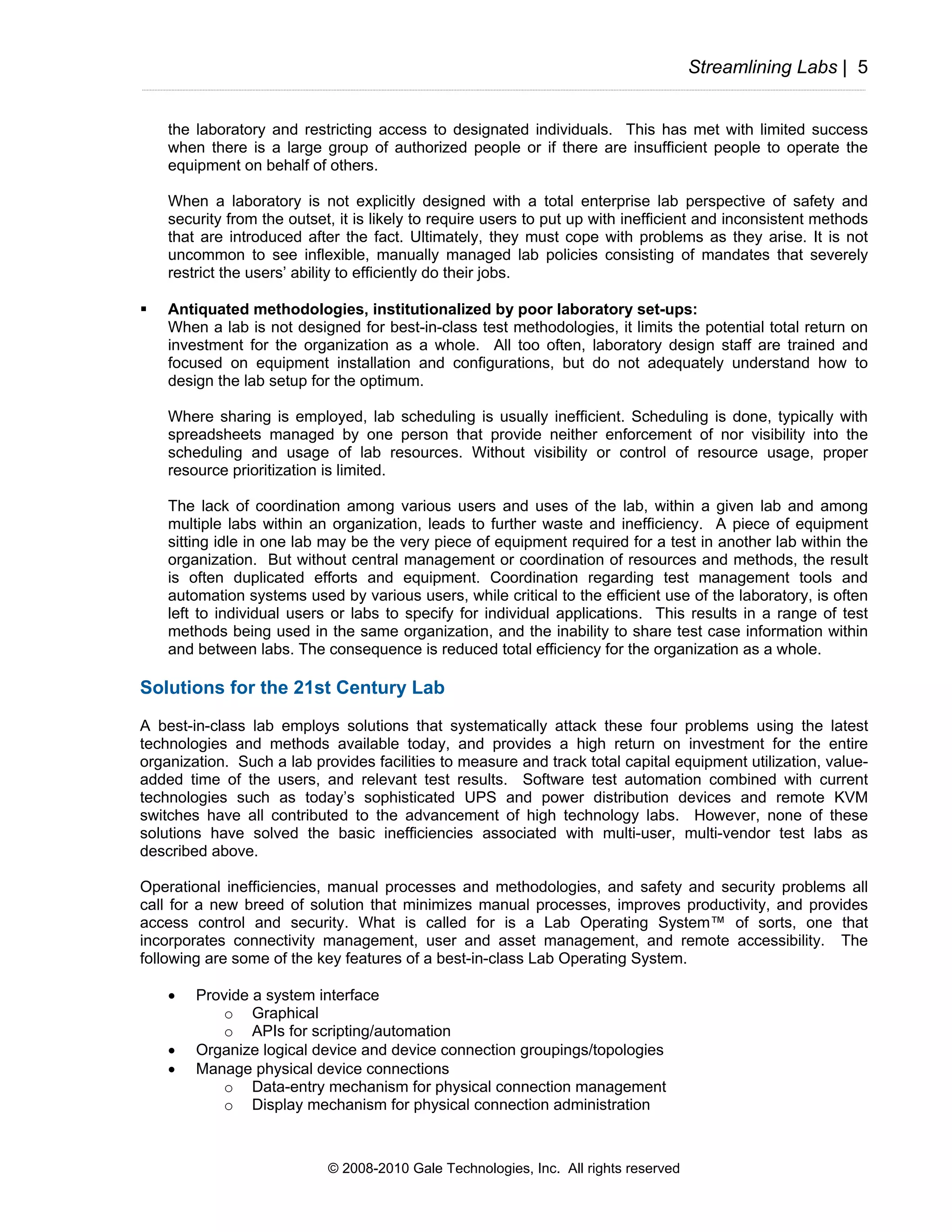 Streamlining Labs | 5


    the laboratory and restricting access to designated individuals. This has met with limited success
    when there is a large group of authorized people or if there are insufficient people to operate the
    equipment on behalf of others.

    When a laboratory is not explicitly designed with a total enterprise lab perspective of safety and
    security from the outset, it is likely to require users to put up with inefficient and inconsistent methods
    that are introduced after the fact. Ultimately, they must cope with problems as they arise. It is not
    uncommon to see inflexible, manually managed lab policies consisting of mandates that severely
    restrict the users’ ability to efficiently do their jobs.

    Antiquated methodologies, institutionalized by poor laboratory set-ups:
    When a lab is not designed for best-in-class test methodologies, it limits the potential total return on
    investment for the organization as a whole. All too often, laboratory design staff are trained and
    focused on equipment installation and configurations, but do not adequately understand how to
    design the lab setup for the optimum.

    Where sharing is employed, lab scheduling is usually inefficient. Scheduling is done, typically with
    spreadsheets managed by one person that provide neither enforcement of nor visibility into the
    scheduling and usage of lab resources. Without visibility or control of resource usage, proper
    resource prioritization is limited.

    The lack of coordination among various users and uses of the lab, within a given lab and among
    multiple labs within an organization, leads to further waste and inefficiency. A piece of equipment
    sitting idle in one lab may be the very piece of equipment required for a test in another lab within the
    organization. But without central management or coordination of resources and methods, the result
    is often duplicated efforts and equipment. Coordination regarding test management tools and
    automation systems used by various users, while critical to the efficient use of the laboratory, is often
    left to individual users or labs to specify for individual applications. This results in a range of test
    methods being used in the same organization, and the inability to share test case information within
    and between labs. The consequence is reduced total efficiency for the organization as a whole.

Solutions for the 21st Century Lab
A best-in-class lab employs solutions that systematically attack these four problems using the latest
technologies and methods available today, and provides a high return on investment for the entire
organization. Such a lab provides facilities to measure and track total capital equipment utilization, value-
added time of the users, and relevant test results. Software test automation combined with current
technologies such as today’s sophisticated UPS and power distribution devices and remote KVM
switches have all contributed to the advancement of high technology labs. However, none of these
solutions have solved the basic inefficiencies associated with multi-user, multi-vendor test labs as
described above.

Operational inefficiencies, manual processes and methodologies, and safety and security problems all
call for a new breed of solution that minimizes manual processes, improves productivity, and provides
access control and security. What is called for is a Lab Operating System™ of sorts, one that
incorporates connectivity management, user and asset management, and remote accessibility. The
following are some of the key features of a best-in-class Lab Operating System.

    •   Provide a system interface
           o Graphical
           o APIs for scripting/automation
    •   Organize logical device and device connection groupings/topologies
    •   Manage physical device connections
           o Data-entry mechanism for physical connection management
           o Display mechanism for physical connection administration



                            © 2008-2010 Gale Technologies, Inc. All rights reserved
 