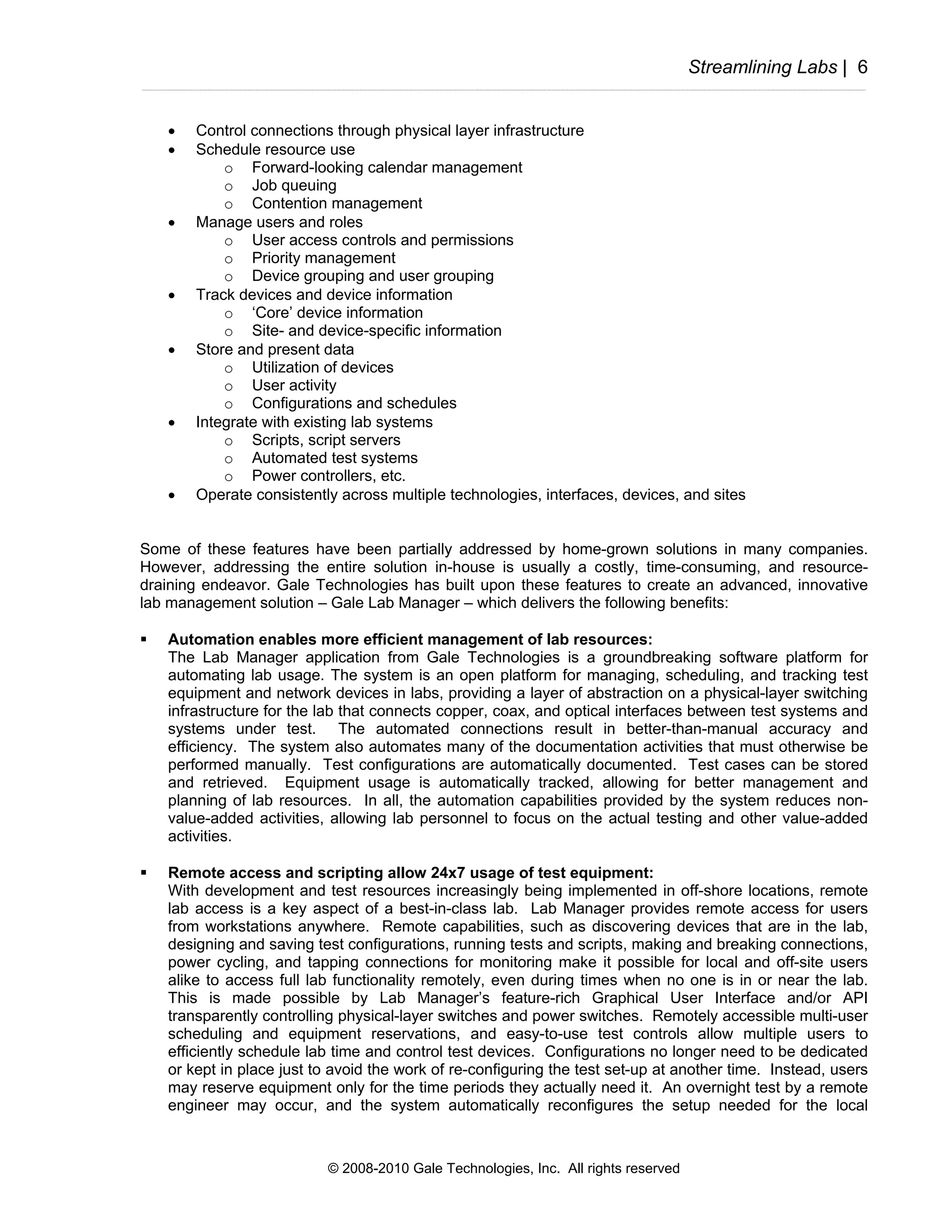 Streamlining Labs | 6


   •   Control connections through physical layer infrastructure
   •   Schedule resource use
           o Forward-looking calendar management
           o Job queuing
           o Contention management
   •   Manage users and roles
           o User access controls and permissions
           o Priority management
           o Device grouping and user grouping
   •   Track devices and device information
           o ‘Core’ device information
           o Site- and device-specific information
   •   Store and present data
           o Utilization of devices
           o User activity
           o Configurations and schedules
   •   Integrate with existing lab systems
           o Scripts, script servers
           o Automated test systems
           o Power controllers, etc.
   •   Operate consistently across multiple technologies, interfaces, devices, and sites


Some of these features have been partially addressed by home-grown solutions in many companies.
However, addressing the entire solution in-house is usually a costly, time-consuming, and resource-
draining endeavor. Gale Technologies has built upon these features to create an advanced, innovative
lab management solution – Gale Lab Manager – which delivers the following benefits:

   Automation enables more efficient management of lab resources:
   The Lab Manager application from Gale Technologies is a groundbreaking software platform for
   automating lab usage. The system is an open platform for managing, scheduling, and tracking test
   equipment and network devices in labs, providing a layer of abstraction on a physical-layer switching
   infrastructure for the lab that connects copper, coax, and optical interfaces between test systems and
   systems under test. The automated connections result in better-than-manual accuracy and
   efficiency. The system also automates many of the documentation activities that must otherwise be
   performed manually. Test configurations are automatically documented. Test cases can be stored
   and retrieved. Equipment usage is automatically tracked, allowing for better management and
   planning of lab resources. In all, the automation capabilities provided by the system reduces non-
   value-added activities, allowing lab personnel to focus on the actual testing and other value-added
   activities.

   Remote access and scripting allow 24x7 usage of test equipment:
   With development and test resources increasingly being implemented in off-shore locations, remote
   lab access is a key aspect of a best-in-class lab. Lab Manager provides remote access for users
   from workstations anywhere. Remote capabilities, such as discovering devices that are in the lab,
   designing and saving test configurations, running tests and scripts, making and breaking connections,
   power cycling, and tapping connections for monitoring make it possible for local and off-site users
   alike to access full lab functionality remotely, even during times when no one is in or near the lab.
   This is made possible by Lab Manager’s feature-rich Graphical User Interface and/or API
   transparently controlling physical-layer switches and power switches. Remotely accessible multi-user
   scheduling and equipment reservations, and easy-to-use test controls allow multiple users to
   efficiently schedule lab time and control test devices. Configurations no longer need to be dedicated
   or kept in place just to avoid the work of re-configuring the test set-up at another time. Instead, users
   may reserve equipment only for the time periods they actually need it. An overnight test by a remote
   engineer may occur, and the system automatically reconfigures the setup needed for the local



                           © 2008-2010 Gale Technologies, Inc. All rights reserved
 
