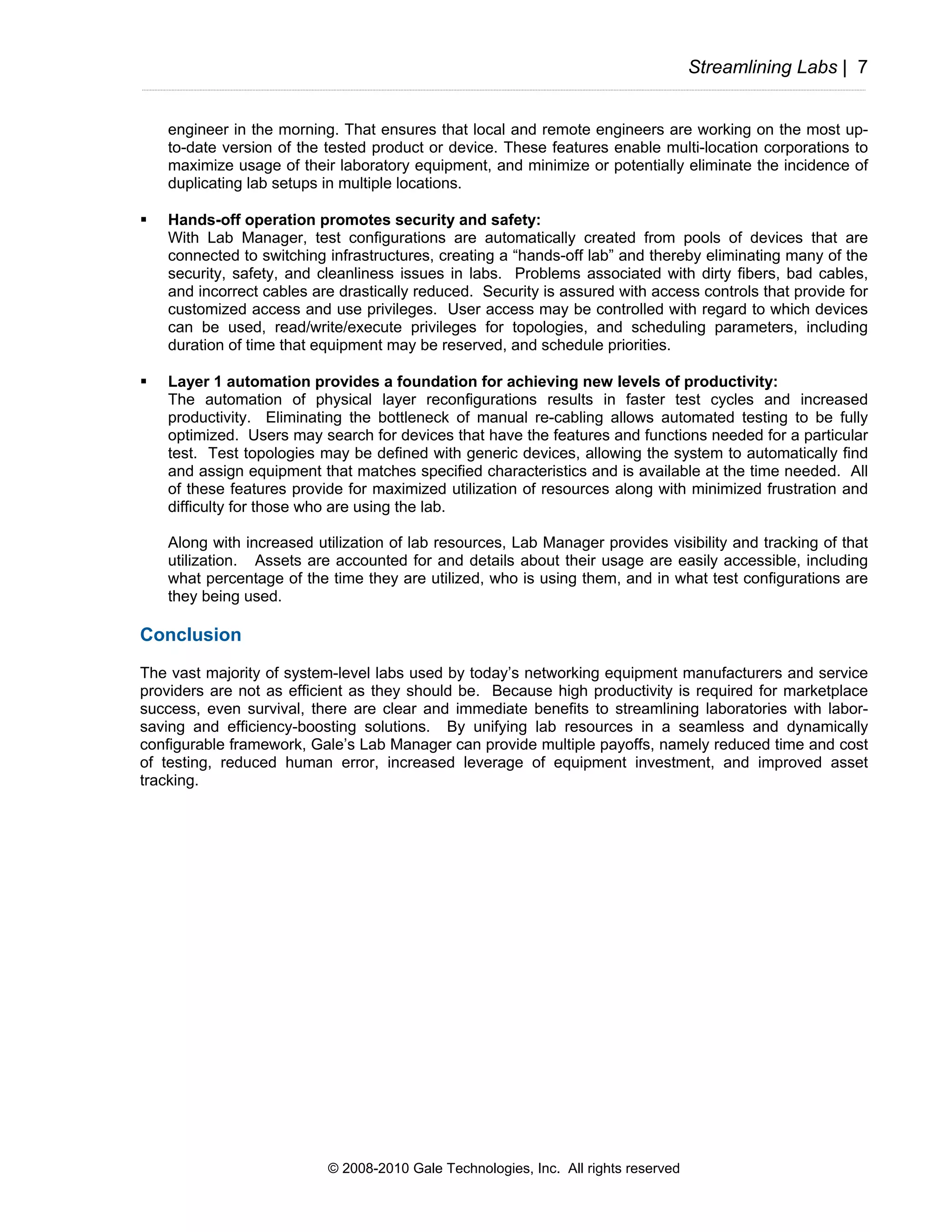 Streamlining Labs | 7


   engineer in the morning. That ensures that local and remote engineers are working on the most up-
   to-date version of the tested product or device. These features enable multi-location corporations to
   maximize usage of their laboratory equipment, and minimize or potentially eliminate the incidence of
   duplicating lab setups in multiple locations.

   Hands-off operation promotes security and safety:
   With Lab Manager, test configurations are automatically created from pools of devices that are
   connected to switching infrastructures, creating a “hands-off lab” and thereby eliminating many of the
   security, safety, and cleanliness issues in labs. Problems associated with dirty fibers, bad cables,
   and incorrect cables are drastically reduced. Security is assured with access controls that provide for
   customized access and use privileges. User access may be controlled with regard to which devices
   can be used, read/write/execute privileges for topologies, and scheduling parameters, including
   duration of time that equipment may be reserved, and schedule priorities.

   Layer 1 automation provides a foundation for achieving new levels of productivity:
   The automation of physical layer reconfigurations results in faster test cycles and increased
   productivity. Eliminating the bottleneck of manual re-cabling allows automated testing to be fully
   optimized. Users may search for devices that have the features and functions needed for a particular
   test. Test topologies may be defined with generic devices, allowing the system to automatically find
   and assign equipment that matches specified characteristics and is available at the time needed. All
   of these features provide for maximized utilization of resources along with minimized frustration and
   difficulty for those who are using the lab.

   Along with increased utilization of lab resources, Lab Manager provides visibility and tracking of that
   utilization. Assets are accounted for and details about their usage are easily accessible, including
   what percentage of the time they are utilized, who is using them, and in what test configurations are
   they being used.

Conclusion
The vast majority of system-level labs used by today’s networking equipment manufacturers and service
providers are not as efficient as they should be. Because high productivity is required for marketplace
success, even survival, there are clear and immediate benefits to streamlining laboratories with labor-
saving and efficiency-boosting solutions. By unifying lab resources in a seamless and dynamically
configurable framework, Gale’s Lab Manager can provide multiple payoffs, namely reduced time and cost
of testing, reduced human error, increased leverage of equipment investment, and improved asset
tracking.




                          © 2008-2010 Gale Technologies, Inc. All rights reserved
 