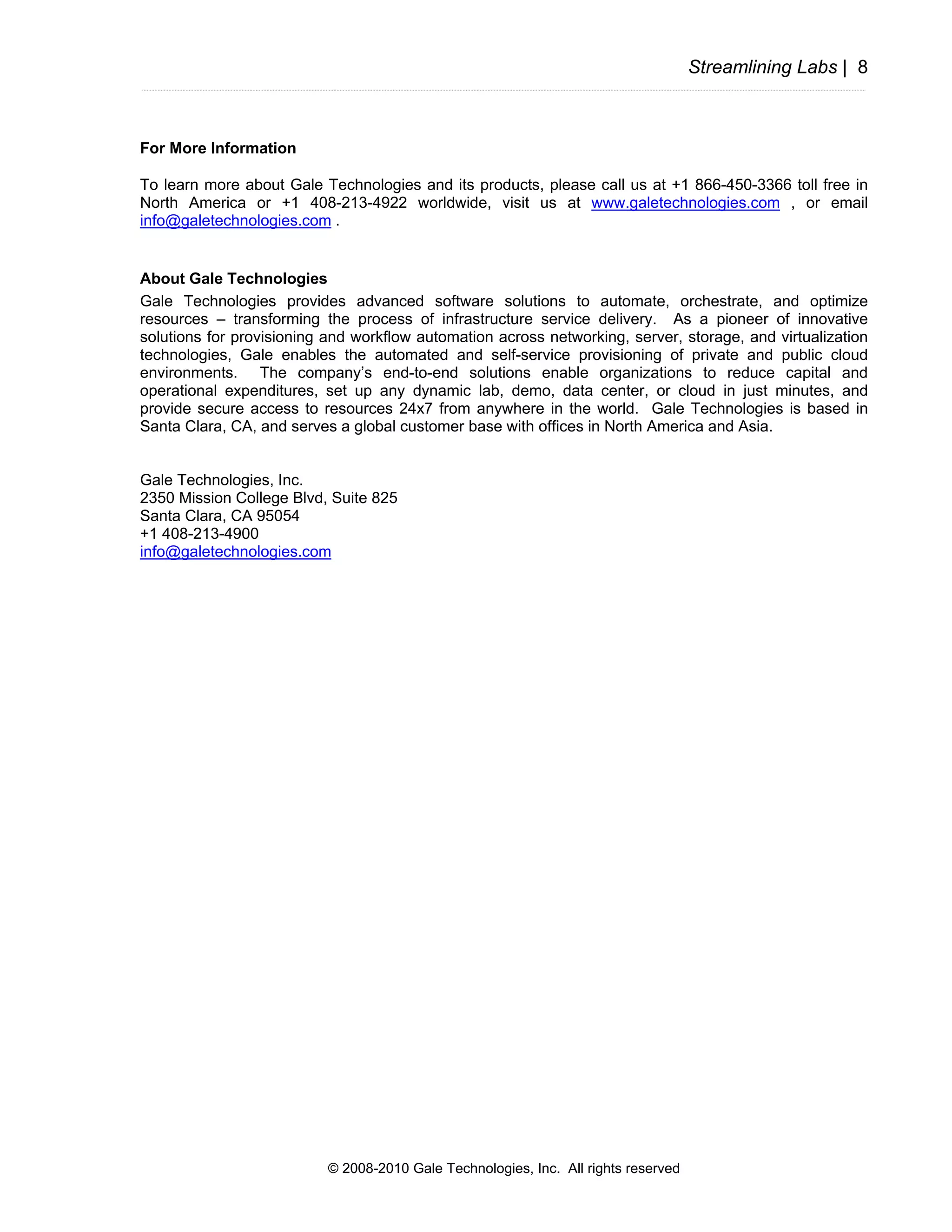 Streamlining Labs | 8



For More Information

To learn more about Gale Technologies and its products, please call us at +1 866-450-3366 toll free in
North America or +1 408-213-4922 worldwide, visit us at www.galetechnologies.com , or email
info@galetechnologies.com .


About Gale Technologies
Gale Technologies provides advanced software solutions to automate, orchestrate, and optimize
resources – transforming the process of infrastructure service delivery. As a pioneer of innovative
solutions for provisioning and workflow automation across networking, server, storage, and virtualization
technologies, Gale enables the automated and self-service provisioning of private and public cloud
environments. The company’s end-to-end solutions enable organizations to reduce capital and
operational expenditures, set up any dynamic lab, demo, data center, or cloud in just minutes, and
provide secure access to resources 24x7 from anywhere in the world. Gale Technologies is based in
Santa Clara, CA, and serves a global customer base with offices in North America and Asia.


Gale Technologies, Inc.
2350 Mission College Blvd, Suite 825
Santa Clara, CA 95054
+1 408-213-4900
info@galetechnologies.com




                           © 2008-2010 Gale Technologies, Inc. All rights reserved
 