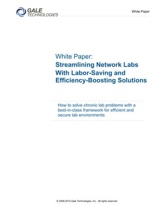 White Paper




White Paper:
Streamlining Network Labs
With Labor-Saving and
Efficiency-Boosting Solutions


 How to solve chronic lab problems with a
 best-in-class framework for efficient and
 secure lab environments




© 2008-2010 Gale Technologies, Inc. All rights reserved
 