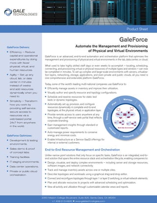Product Sheet


                                                                                                             GaleForce
GaleForce Delivers:                                                  Automate the Management and Provisioning
■   Efficiency – Reduce                                                    of Physical and Virtual Environments
    capital and operational      GaleForce is an advanced, end-to-end automation and orchestration platform that optimizes the
    expenditures by doing        management and provisioning of physical and virtual environments in the lab, data center, or cloud.
    more with fewer
    physical, virtual, and       What used to take highly skilled staff days or even weeks to accomplish – locating, scheduling,
    human resources.
                                 connecting, and provisioning virtual or physical resources of multiple types and vendors – can now
                                 be completed in minutes. To set up complex and large-scale environments with servers, virtualiza-
■   Agility – Set up any         tion layers, networking, storage, applications, and even private and public clouds, all you need is
    cloud, lab, or data          one comprehensive and extensible platform: GaleForce.
    center in minutes
                                 Today, some of the world’s leading multi-national companies use GaleForce to:
    instead of weeks
    and add resources
                                 ■   Efficiently manage assets in inventory and improve their utilization.
    dynamically when you         ■   Visually author and specify resource and topology configurations.
    need to.                     ■   Schedule and reserve resources for static test
■   Simplicity – Transform           beds or dynamic topologies.
    how you work by              ■   Automatically set up, provision, and configure
    providing self-service,          resources dynamically in complete end-to-end
                                     topologies, at the physical, virtual, or application layer.
    secure access to
    resources via a
                                 ■   Provide remote access to users anywhere at any
                                     time, through a self-service web portal that reflects
    web-based portal,
                                     corporate branding.
    24x7 from anywhere
    in the world.
                                 ■   Gain management insights through standard or
                                     customized reports.                                                        Site


                                 ■   Auto-manage power requirements to conserve
GaleForce Optimizes:                 energy and minimize costs.
■   Development & testing
                                 ■   Enable Infrastructure as a Service (IaaS) offerings for
                                     internal or external customers.
    environments.

    Sales demo & proof
                                 End-to-End Resource Management and Orchestration
■

    of concept labs.
                                 Unlike narrow point solutions that only focus on specific tasks, GaleForce is an integrated, end-to-
■   Training facilities.
                                 end solution that spans the entire resource stack and orchestration lifecycle, enabling companies to:
■   IT staging environments.     ■   Design, visualize, and deploy complex environments – including server and storage resources,
■   Data center operations.          software images, and network connectivity.
                                 ■   Track and manage inventory assets across one or multiple sites.
■   Private or public cloud
    orchestration.
                                 ■   Describe topologies and workloads using a graphical drag-and-drop editor.
                                 ■   Connect and reconfigure topologies through layer 1 or layer 2 switching, or virtual network elements.
                                 ■   Plan and allocate resources to projects with advanced scheduling and optimization.
                                 ■   View all activity and utilization through customizable calendar views and reports.



                               2350 Mission College Boulevard, Suite 825, Santa Clara, CA 95054
                                          +1 408-213-4900        ■   www.galetechnologies.com
 