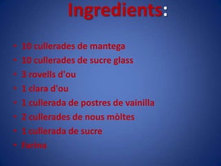 Ingredients:10 cullerades de mantega10 cullerades de sucre glass3 rovellsd'ou1 clara d'ou1 cullerada de postres de vainilla2 cullerades de nousmòltes1 cullerada de sucreFarina