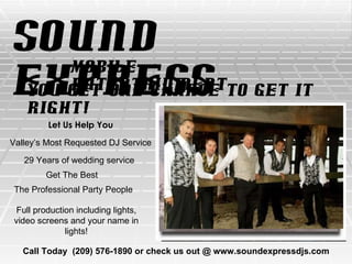 Sound Express Mobile Entertainment You Get One Chance To Get It Right! Let Us Help You Call Today  (209) 576-1890 or check us out @ www.soundexpressdjs.com Valley’s Most Requested DJ Service 29 Years of wedding service Get The Best The Professional Party People Full production including lights, video screens and your name in lights! 