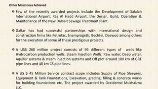 Other Milestones Achieved
 Few of the recently awarded projects include the Development of Salalah
International Airport, Ras Al Hadd Airport, the Design, Build, Operation &
Maintenance of the New Darsait Sewage Treatment Plant.
 Galfar has had successful partnerships with international design and
construction firms like Petrofac, Snamprogetti, Bechtel, Daewoo among others
for the execution of some of these prestigious projects.
 A US$ 260 million project consists of 96 different types of wells like
Hydrocarbon production wells, Steam Injection Wells, Raw water, Deep water,
Aquifer systems & steam injection systems and Off plot around 180 km of GRE
pipe lines and 48 km CS pipe lines.
 A US $ 45 Million Service contract scope includes Supply of Pipe Sleepers,
Equipment & Tank Foundations, Excavation, grading, filling & concrete works
for building foundations etc. The project awarded by Occidental Mukhaizna
LLC.
 