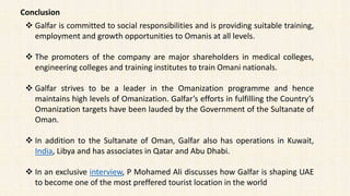 Conclusion
 Galfar is committed to social responsibilities and is providing suitable training,
employment and growth opportunities to Omanis at all levels.
 The promoters of the company are major shareholders in medical colleges,
engineering colleges and training institutes to train Omani nationals.
 Galfar strives to be a leader in the Omanization programme and hence
maintains high levels of Omanization. Galfar’s efforts in fulfilling the Country’s
Omanization targets have been lauded by the Government of the Sultanate of
Oman.
 In addition to the Sultanate of Oman, Galfar also has operations in Kuwait,
India, Libya and has associates in Qatar and Abu Dhabi.
 In an exclusive interview, P Mohamed Ali discusses how Galfar is shaping UAE
to become one of the most preffered tourist location in the world
 