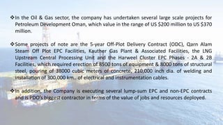 In the Oil & Gas sector, the company has undertaken several large scale projects for
Petroleum Development Oman, which value in the range of US $200 million to US $370
million.
Some projects of note are the 5-year Off-Plot Delivery Contract (ODC), Qarn Alam
Steam Off Plot EPC Facilities, Kauther Gas Plant & Associated Facilities, the LNG
Upstream Central Processing Unit and the Harweel Cluster EPC Phases - 2A & 2B
Facilities, which required erection of 8500 tons of equipment & 8000 tons of structural
steel, pouring of 38000 cubic meters of concrete, 210,000 inch dia. of welding and
installation of 300,000 km.. of electrical and instrumentation cables.
In addition, the Company is executing several lump-sum EPC and non-EPC contracts
and is PDO’s biggest contractor in terms of the value of jobs and resources deployed.
 