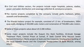 In Civil and Utilities sectors, the projects include major hospitals, palaces, stadias,
power and water distribution and sewerage collection & conveyance projects.
The marine projects completed by the company include ports, harbours, jetties,
seawalls and breakwaters.
 The Khasab harbour project for example, consisted of 1.5 km. of breakwaters, 500m
quay walls, dredging of 350,000 cubic meters and reclamation of 750,000 cubic meters.
Some of these projects value about US $ 200 million.
Some major projects include the Duqum Dry Dock Facilities, Al-Ansab Sewage
Treatment Plant, Central Prison at Sumail, A’ Seeb Coastal Strip Vacuum Sewer
Network & Ancillary Works project at Seeb and the Corporate Headquarters building of
the Saud Bahwan Group and the Corporate Headquarters of Bank Muscat, among
others.
 