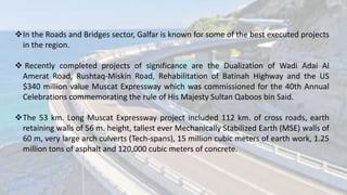 In the Roads and Bridges sector, Galfar is known for some of the best executed projects
in the region.
 Recently completed projects of significance are the Dualization of Wadi Adai Al
Amerat Road, Rushtaq-Miskin Road, Rehabilitation of Batinah Highway and the US
$340 million value Muscat Expressway which was commissioned for the 40th Annual
Celebrations commemorating the rule of His Majesty Sultan Qaboos bin Said.
The 53 km. Long Muscat Expressway project included 112 km. of cross roads, earth
retaining walls of 56 m. height, tallest ever Mechanically Stabilized Earth (MSE) walls of
60 m, very large arch culverts (Tech-spans), 15 million cubic meters of earth work, 1.25
million tons of asphalt and 120,000 cubic meters of concrete.
 