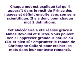 Chaque mot est expliqué tel qu'il
  apparaît dans le récit du Prince des
nuages et définit ensuite avec son sens
 scientifique. Il y a donc pour chaque
           mot 2 définitions.

 Cet abécédaire a été réalisé grâce à
Mmes Revollal et Ducos. Vous pouvez
 venir l'apprécier grandeur nature au
CDI et bien sûr emprunter le roman de
  Christophe Galfard pour croiser les
  mots dans leur contexte romancé.
 
