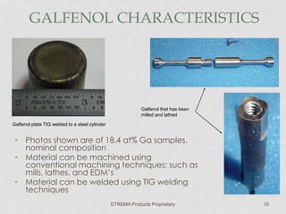 GALFENOL CHARACTERISTICS

Galfenol that has been
milled and lathed
Galfenol plate TIG welded to a steel cylinder

• Photos shown are of 18.4 at% Ga samples,
nominal composition
• Material can be machined using
conventional machining techniques; such as
mills, lathes, and EDM’s
• Material can be welded using TIG welding
techniques
ETREMA Products Proprietary

10

 