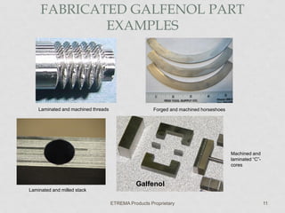 FABRICATED GALFENOL PART
EXAMPLES

Laminated and machined threads

Forged and machined horseshoes

Machined and
laminated “C”cores

Galfenol
Laminated and milled stack
ETREMA Products Proprietary

11

 