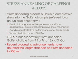 STRESS ANNEALING OF GALFENOL
ALLOYS
• Stress annealing process builds in a compressive
stress into the Galfenol sample (referred to as
an ‘uniaxial anisotropy’)
• Result: full magnetostrictive performance without
application of an external compressive stress mechanism
• Good magnetostrictive performance under tensile loads
• Tension limitation around 50 MPa

• ETREMA has successfully stress annealed
Galfenol alloys from 15 at% to 18.4 at% Ga
• Recent processing advancements have
doubled the length that can be stress annealed
to 250 mm
ETREMA Products Proprietary

12

 