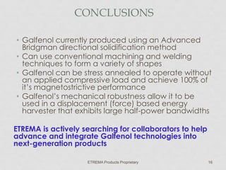 CONCLUSIONS
• Galfenol currently produced using an Advanced
Bridgman directional solidification method
• Can use conventional machining and welding
techniques to form a variety of shapes
• Galfenol can be stress annealed to operate without
an applied compressive load and achieve 100% of
it’s magnetostrictive performance
• Galfenol’s mechanical robustness allow it to be
used in a displacement (force) based energy
harvester that exhibits large half-power bandwidths
ETREMA is actively searching for collaborators to help
advance and integrate Galfenol technologies into
next-generation products
ETREMA Products Proprietary

16

 