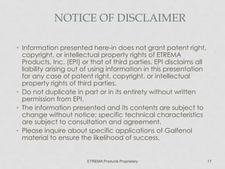 NOTICE OF DISCLAIMER
• Information presented here-in does not grant patent right,
copyright, or intellectual property rights of ETREMA
Products, Inc. (EPI) or that of third parties. EPI disclaims all
liability arising out of using information in this presentation
for any case of patent right, copyright, or intellectual
property rights of third parties.
• Do not duplicate in part or in its entirety without written
permission from EPI.
• The information presented and its contents are subject to
change without notice; specific technical characteristics
are subject to consultation and agreement.
• Please inquire about specific applications of Galfenol
material to ensure the likelihood of success.

ETREMA Products Proprietary

17

 