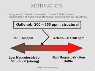 MOTIVATION
• Magnetostrictive alloys must exist that exhibit the optimum
combination of good magnetostriction and mechanical robustness

Galfenol: 200 – 350 ppm, structural

Ni:

50 ppm

Terfenol-D: 1500 ppm

Low Magnetostriction
Structural (strong)

High Magnetostriction
Brittle

ETREMA Products Proprietary

2

 