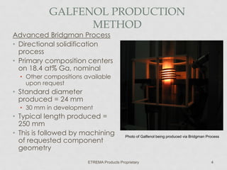 GALFENOL PRODUCTION
METHOD

Advanced Bridgman Process
• Directional solidification
process
• Primary composition centers
on 18.4 at% Ga, nominal
• Other compositions available
upon request

• Standard diameter
produced = 24 mm
• 30 mm in development

• Typical length produced =
250 mm
• This is followed by machining
of requested component
geometry

Photo of Galfenol being produced via Bridgman Process

ETREMA Products Proprietary

4

 