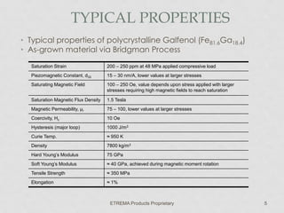 TYPICAL PROPERTIES
• Typical properties of polycrystalline Galfenol (Fe81.6Ga18.4)
• As-grown material via Bridgman Process
Saturation Strain

200 – 250 ppm at 48 MPa applied compressive load

Piezomagnetic Constant, d33

15 – 30 nm/A, lower values at larger stresses

Saturating Magnetic Field

100 – 250 Oe, value depends upon stress applied with larger
stresses requiring high magnetic fields to reach saturation

Saturation Magnetic Flux Density

1.5 Tesla

Magnetic Permeability, μr

75 – 100, lower values at larger stresses

Coercivity, Hc

10 Oe

Hysteresis (major loop)

1000 J/m3

Curie Temp.

≈ 950 K

Density

7800 kg/m3

Hard Young’s Modulus

75 GPa

Soft Young’s Modulus

≈ 40 GPa, achieved during magnetic moment rotation

Tensile Strength

≈ 350 MPa

Elongation

≈ 1%

ETREMA Products Proprietary

5

 