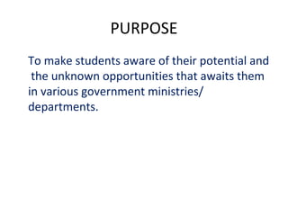 PURPOSE
To make students aware of their potential and
the unknown opportunities that awaits them
in various government ministries/
departments.
 
