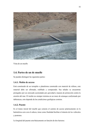16
Vista de un muelle
1.4. Partes de un de muelle
Se pueden distinguir las siguientes partes:
1.4.1. Molón de acceso
Está constituido de un terraplén o plataforma construido con material de relleno, este
material debe ser afirmado, rodillado y compactado. Sus taludes se encuentran
protegidos por un enrocado acomodado por gravedad a manera de protección contra la
erosión del mar. El molón no siempre termina en un muro de arranque conformado por
tablestacas, esto depende de las condiciones geológicas costeras.
1.4.2. Puente
Es el tramo inicial del muelle que conecta el camino de acceso prácticamente en la
batimétrica cero con el cabezo, tiene como finalidad facilitar el tránsito de los vehículos
y peatones.
La longitud del puente esta básicamente en función de dos factores:
 