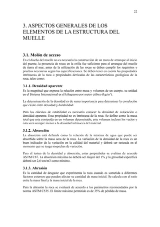 22
3. ASPECTOS GENERALES DE LOS
ELEMENTOS DE LA ESTRUCTURA DEL
MUELLE
3.1. Molón de acceso
En el diseño del muelle no es necesaria la construcción de un muro de arranque al inicio
del puente, la presencia de rocas en la orilla fue suficiente para el arranque del muelle
de tierra al mar, antes de la utilización de las rocas se deben cumplir los requisitos y
pruebas necesarias según las especificaciones. Se deben tener en cuenta las propiedades
intrínsecas de la roca o propiedades derivadas de las características geológicas de la
roca, tales como:
3.1.1. Densidad aparente
Es la magnitud que expresa la relación entre masa y volumen de un cuerpo, su unidad
en el Sistema Internacional es el kilogramo por metro cúbico (kg/m³).
La determinación de la densidad es de suma importancia para determinar la correlación
que existe entre densidad y durabilidad.
Para los cálculos de estabilidad es necesario conocer la densidad de colocación o
densidad aparente. Esta propiedad no es intrínseca de la roca. Se define como la masa
total que esta contenida en un volumen determinado, este volumen incluye los vacíos y
esta será siempre menor a la densidad intrínseca del material.
3.1.2. Absorción
La absorción está definida como la relación de la máxima de agua que puede ser
absorbida sobre la masa seca de la roca. La variación de la densidad de la roca es un
buen indicador de la variación en la calidad del material y deberá ser testeada en el
momento que se tenga sospechas de variación.
Para el testeo de la densidad y absorción, estas propiedades se evalúan de acuerdo
ASTM C87. La absorción máxima no deberá ser mayor del 1% y la gravedad específica
deberá ser 2,6 ton/m3 como mínimo.
3.1.3. Abrasión
Es la cantidad de desgaste que experimenta la roca cuando es sometida a diferentes
factores externos que pueden afectar su cantidad de masa inicial. Se calcula con el ratio
entre la masa final y la masa inicial de la roca.
Para la abrasión la roca se evaluará de acuerdo a los parámetros recomendados por la
norma ASTM C535. El límite máximo permitido es de 35% de pérdida de masa.
 