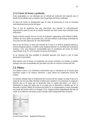 23
3.1.4. Factor de forma y gradación
Estas propiedades se ven afectadas por el método de extracción del material, por el
diseño de los taladros de la voladura y por la geología del banco explotado.
El factor de forma es fundamental para la capa de protección la cual es colocada
individualmente por encima del agua.
Para el test de gradación hay que seleccionar una muestra lo suficientemente
representativa, para el caso de un muelle artesanal con unas veinte rocas extraídas serán
suficientes.
Según el Rock manual, the use of rock in hydraulic engineering (2nd Edition) CIRIA-
London, las rocas deben ser pesadas una a una para obtener el porcentaje acumulado de
rocas que son más ligeras de un valor determinado.
Para el test de forma, se toma una muestra de 5 rocas y se mide la longitud máxima y
mínima longitud-espesor, se define como longitud máxima l m. dividido por la distancia
mínima e (m), una tolerancia recomendada para la excedencia del factor de forma
especificado es de 5%. (Ver formato en anexos de formato)
Si un material está bien gradado la densidad aparente será mayor y por lo tanto
disminuirá la porosidad.
Para nuestro caso la forma y la gradación son menos existentes, los taludes se pueden
proteger con rocas acomodadas por gravedad, con ello se evitaría la erosión del mar.
3.2. Pilotes
Los pilotes vienen a ser elementos estructurales que se introducen en el terreno para
transmitir cargas a los estratos inferiores, o para alterar las condiciones físicas del
terreno.
Los pilotes trabajan bajo el fundamento de la acción de tres cargas: la carga P que es la
carga de servicio que debe absorber el pilote para satisfacer a la estructura, la carga por
fricción que es la carga que se desarrolla entre el cuerpo del pilote y el suelo; y
finalmente la carga por punta que es la carga que se desarrolla a medida que se va
hincando el pilote, debajo de la punta del pilote se va compactando el suelo formando
una punta del mismo suelo (ver imagen 3.2.a). Algunos pilotes dependiendo del tipo de
suelo, no se fabrican con punta ya que el propio suelo compactado hace de punta.
Imagen 3.2.a
(Cesar Fuentes Ortiz – Ingeniería Portuaria)
 
