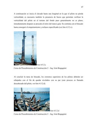 47
A continuación se inicia el clavado hasta una longitud en la que el pilote no pierda
verticalidad, es necesaria también la presencia de buzos que permitan verificar la
verticalidad del pilote en el terreno del fondo pues generalmente no es plano,
inmediatamente después se procede al retiro del marco guía. Se continúa con el hincado
hasta conseguir el empotramiento y rechazo especificado (ver foto 4.5.2.c).
Foto 4.5.2.c
Curso de Procedimientos de Construcción 2 – Ing. Iván Bragagnini
Al concluir la tarea de hincado, los extremos superiores de los pilotes deberán ser
rebajados con el fin de quedar nivelados con su par (este proceso es llamado
descabezado del pilote, ver foto 4.5.2.d).
Foto 4.5.2.d
Curso de Procedimientos de Construcción 2 – Ing. Iván Bragagnini
 
