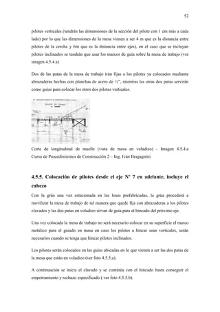 52
pilotes verticales (tendrán las dimensiones de la sección del pilote con 1 cm más a cada
lado) por lo que las dimensiones de la mesa vienen a ser 4 m que es la distancia entre
pilotes de la cercha y 6m que es la distancia entre ejes), en el caso que se incluyan
pilotes inclinados se tendrán que usar los marcos de guía sobre la mesa de trabajo (ver
imagen 4.5.4.a)
Dos de las patas de la mesa de trabajo irán fijas a los pilotes ya colocados mediante
abrazaderas hechas con planchas de acero de ½”, mientras las otras dos patas servirán
como guías para colocar los otros dos pilotes verticales.
Corte de longitudinal de muelle (vista de mesa en voladizo) - Imagen 4.5.4.a
Curso de Procedimientos de Construcción 2 – Ing. Iván Bragagnini
4.5.5. Colocación de pilotes desde el eje Nº 7 en adelante, incluye el
cabezo
Con la grúa una vez estacionada en las losas prefabricadas, la grúa procederá a
movilizar la mesa de trabajo de tal manera que quede fija con abrazaderas a los pilotes
clavados y las dos patas en voladizo sirvan de guía para el hincado del próximo eje.
Una vez colocada la mesa de trabajo no será necesario colocar en su superficie el marco
metálico para el guiado en mesa en caso los pilotes a hincar sean verticales, serán
necesarios cuando se tenga que hincar pilotes inclinados.
Los pilotes serán colocados en las guías ubicadas en lo que vienen a ser las dos patas de
la mesa que están en voladizo (ver foto 4.5.5.a).
A continuación se inicia el clavado y se continúa con el hincado hasta conseguir el
empotramiento y rechazo especificado (.ver foto 4.5.5.b).
 
