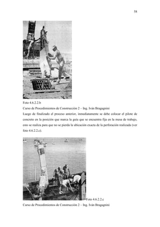 58
Foto 4.6.2.2.b
Curso de Procedimientos de Construcción 2 – Ing. Iván Bragagnini
Luego de finalizado el proceso anterior, inmediatamente se debe colocar el pilote de
concreto en la posición que marca la guía que se encuentra fija en la mesa de trabajo,
esto se realiza para que no se pierda la ubicación exacta de la perforación realizada (ver
foto 4.6.2.2.c).
Foto 4.6.2.2.c
Curso de Procedimientos de Construcción 2 – Ing. Iván Bragagnini
 