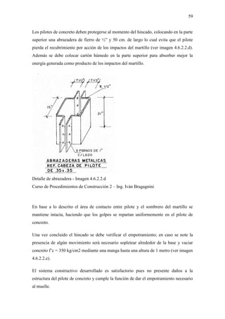 59
Los pilotes de concreto deben protegerse al momento del hincado, colocando en la parte
superior una abrazadera de fierro de ½” y 50 cm. de largo lo cual evita que el pilote
pierda el recubrimiento por acción de los impactos del martillo (ver imagen 4.6.2.2.d).
Además se debe colocar cartón húmedo en la parte superior para absorber mejor la
energía generada como producto de los impactos del martillo.
Detalle de abrazadera - Imagen 4.6.2.2.d
Curso de Procedimientos de Construcción 2 – Ing. Iván Bragagnini
En base a lo descrito el área de contacto entre pilote y el sombrero del martillo se
mantiene intacta, haciendo que los golpes se repartan uniformemente en el pilote de
concreto.
Una vez concluido el hincado se debe verificar el empotramiento; en caso se note la
presencia de algún movimiento será necesario sopletear alrededor de la base y vaciar
concreto f’c = 350 kg/cm2 mediante una manga hasta una altura de 1 metro (ver imagen
4.6.2.2.e).
El sistema constructivo desarrollado es satisfactorio pues no presente daños a la
estructura del pilote de concreto y cumple la función de dar el empotramiento necesario
al muelle.
 