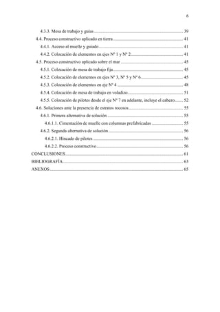 6
4.3.3. Mesa de trabajo y guías ................................................................................ 39
4.4. Proceso constructivo aplicado en tierra............................................................... 41
4.4.1. Acceso al muelle y guiado............................................................................ 41
4.4.2. Colocación de elementos en ejes Nº 1 y Nº 2............................................... 41
4.5. Proceso constructivo aplicado sobre el mar ........................................................ 45
4.5.1. Colocación de mesa de trabajo fija............................................................... 45
4.5.2. Colocación de elementos en ejes Nº 3, Nº 5 y Nº 6...................................... 45
4.5.3. Colocación de elementos en eje Nº 4 ........................................................... 48
4.5.4. Colocación de mesa de trabajo en voladizo.................................................. 51
4.5.5. Colocación de pilotes desde el eje Nº 7 en adelante, incluye el cabezo....... 52
4.6. Soluciones ante la presencia de estratos rocosos................................................. 55
4.6.1. Primera alternativa de solución .................................................................... 55
4.6.1.1. Cimentación de muelle con columnas prefabricadas ............................ 55
4.6.2. Segunda alternativa de solución ................................................................... 56
4.6.2.1. Hincado de pilotes ................................................................................. 56
4.6.2.2. Proceso constructivo.............................................................................. 56
CONCLUSIONES.......................................................................................................... 61
BIBLIOGRAFÍA............................................................................................................ 63
ANEXOS........................................................................................................................ 65
 