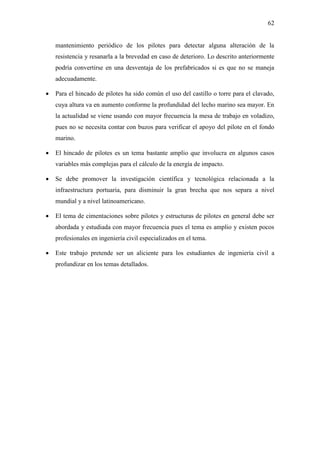 62
mantenimiento periódico de los pilotes para detectar alguna alteración de la
resistencia y resanarla a la brevedad en caso de deterioro. Lo descrito anteriormente
podría convertirse en una desventaja de los prefabricados si es que no se maneja
adecuadamente.
 Para el hincado de pilotes ha sido común el uso del castillo o torre para el clavado,
cuya altura va en aumento conforme la profundidad del lecho marino sea mayor. En
la actualidad se viene usando con mayor frecuencia la mesa de trabajo en voladizo,
pues no se necesita contar con buzos para verificar el apoyo del pilote en el fondo
marino.
 El hincado de pilotes es un tema bastante amplio que involucra en algunos casos
variables más complejas para el cálculo de la energía de impacto.
 Se debe promover la investigación científica y tecnológica relacionada a la
infraestructura portuaria, para disminuir la gran brecha que nos separa a nivel
mundial y a nivel latinoamericano.
 El tema de cimentaciones sobre pilotes y estructuras de pilotes en general debe ser
abordada y estudiada con mayor frecuencia pues el tema es amplio y existen pocos
profesionales en ingeniería civil especializados en el tema.
 Este trabajo pretende ser un aliciente para los estudiantes de ingeniería civil a
profundizar en los temas detallados.
 