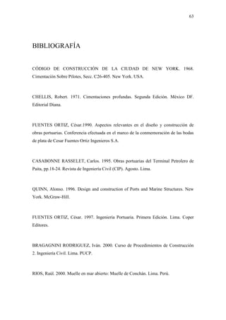 63
BIBLIOGRAFÍA
CÓDIGO DE CONSTRUCCIÓN DE LA CIUDAD DE NEW YORK. 1968.
Cimentación Sobre Pilotes, Secc. C26-405. New York. USA.
CHELLIS, Robert. 1971. Cimentaciones profundas. Segunda Edición. México DF.
Editorial Diana.
FUENTES ORTIZ, César.1990. Aspectos relevantes en el diseño y construcción de
obras portuarias. Conferencia efectuada en el marco de la conmemoración de las bodas
de plata de Cesar Fuentes Ortiz Ingenieros S.A.
CASABONNE RASSELET, Carlos. 1995. Obras portuarias del Terminal Petrolero de
Paita, pp.18-24. Revista de Ingeniería Civil (CIP). Agosto. Lima.
QUINN, Alonso. 1996. Design and construction of Ports and Marine Structures. New
York. McGraw-Hill.
FUENTES ORTIZ, César. 1997. Ingeniería Portuaria. Primera Edición. Lima. Coper
Editores.
BRAGAGNINI RODRIGUEZ, Iván. 2000. Curso de Procedimientos de Construcción
2. Ingeniería Civil. Lima. PUCP.
RIOS, Raúl. 2000. Muelle en mar abierto: Muelle de Conchán. Lima. Perú.
 