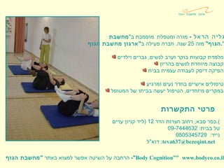 גליה הראל   -   מורה ומטפלת  מוסמכת ב " מחשבת  הגוף "   מזה  25  שנה .  חברה פעילה ב " ארגון מחשבת הגוף ". מלמדת קבוצות בוקר וערב לנשים ,  גברים וילדים . קבוצה מיוחדת לנשים בהריון . הפיקה דיסק לעבודה עצמית בבית . טיפולים אישיים בחדר נעים ומרגיע . במקרים מיוחדים ,  הטיפול יעשה בביתו של המטופל . פרטי התקשרות כפר סבא ,  רחוב חצרות הדר  12 ( ליד קניון ערים ). טל בבית : 09-7444632  נייד :  0505345729 דוא " ל :  [email_address] . net     הרחבה על השיטה אפשר למצוא באתר  " מחשבת הגוף "-  Body Cognition” "   www . bodyco . co . il ארגון מחשבת הגוף 