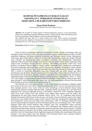 JURNAL EQUALITY, Vol. 11 No. 1 Februari 2006
19
DAMPAK PENAMBANGAN BAHAN GALIAN
GOLONGAN C TERHADAP LINGKUNGAN
SEKITARNYA DI KABUPATEN DELI SERDANG
Puspa Melati Hasibuan
Dosen Fakultas Hukum Universitas Sumatera Utara
Abstract: The research of mining impact of mineral exploration section C to the environment,
observe the controlling of mineral exploration section C mining and the effort that had been done
by local government of Deli Serdang to avoid environmental destruction.
The research had been done ini 9 (nine) districts and result. Shows recover enviromental
destruction such as objection of enterpreneur to reclamate ex mine also socialzed the importance
meaning of UU No. 23/97 about the eviromental management.
Kata kunci: Dampak, Galian C, Lingkungan
Usaha di bidang pertambangan adakalanya menimbulkan masalah. Masalah pertambangan tidak saja
merupakan masalah tambangnya, akan tetapi juga menyangkut mengenai masalah lingkungan hidup. Di dalam
pengelolaan lingkungan berasaskan pelestarian kemampuan agar hubungan manusia dengan lingkungannya
selalu berada pada kondisi optimum, dalam arti manusia dapat memanfaatkan sumber daya dengan dilakukan
secara terkendali dan lingkungannya mampu menciptakan sumbernya untuk dibudidayakan. Pengeloalaan
lingkungan hidup bertujuan untuk tercapainya keselarasan hubungan antara manusia dengan lingkungan hidup
sebagai tujuan membangun manusia Indonesia seutuhnya, terkendalinya pemanfaatan sumber daya secara
bijaksana, terwujudnya manusia Indonesia sebagai pembina lingkungan hidup, terlaksananya pembangunan
berwawasan lingkungan untuk kepentingan generasi sekarang dan mendatang, terlindungnya negara terhadap
dampak kegiatan di luar wilayah negara yang menyebabkan kerusakan dan pencemaran lingkungan. (Subagyo,
2002: 3) Semua ini memerlukan pengetahuan yang serius (mantap), baik segi yuridis maupun segi tekhnis
pertambangan yang diperlukan. Masalah pertambangan disini dimaksudkan sebagai usaha pemanfaatan bumi, air
dan kekayaan alam yang meliputi eksplorasi, ekploitasi, pengolahan, pemurnian, pengangkutan dan penjualan.
Sehubungan dengan itu Pemerintah Republik Indonesia telah mengeluarkan Undang-undang Nomor 11 Tahun
1967 yang mengatur tentang ketentuan-ketentuan Pokok Pertambangan. Menurut undang-undang tersebut bahan
galian golongan C adalah bahan galian tidak strategis dan vital, yang pengelolaannya diberikan oleh Pemerintah
Daerah dengan mengeluarkan Surat Izin Pertambangan Daerah.
Dari beberapa jenis bahan galian golongan C yang paling banyak penambangannya dilakukan adalah
pasir, kerikil, batu kali dan tanah timbun. Usaha penambangan pasir, kerikil, batu kali dan tanah timbun tersebut
harus mendapat perhatian serius, karena sering kali usaha penambangan tersebut dilakukan dengan kurang
memperhatikan akibatnya terhadap lingkungan hidup. Lingkungan Hidup yang diartikan luas, yaitu tidak hanya
lingkungan fisik, tetapi juga lingkungan ekonomi, sosial budaya. (Soemarwoto, 1989). Sedangkan lingkungan
hidup secara umum menurut Emil salim diartikan yang terdapat dalam ruangan yang kita tempati, dan
mempengaruhi hal yang hidup termasuk kehidupan manusia (Salim, 1976: 34). Lingkungan hidup menurut
Munadjat Danusaputra adalah Semua benda dan daya serta kondisi termasuk didalamnya manusia dan tingkah
perbuatannya yang terdapat didalam ruangan dimana manusia berada dan mempengaruhi kelangsungan hidup
serta kesejahteraan manusia dan jasad hidup lainnya (Danusaputra, 1980: 67). Hubungan timbal balik antara
manusia dengan komponen-komponen alam harus berlangsung dalam batas keseimbangan (Zein, 1985). Apabila
hubungan timbal balik tersebut terlaksana tidak seimbang, maka akan mengakibatkan adanya kerusakan
lingkungan fisik, ekonomi, sosial dan budaya (Otto, 1991). Berdasarkan latar belakang tersebut maka yang
menjadi permasalahan dalam penelitian ini bagaimana dampak penambangan bahan galian golongan C terhadap
lingkungan sekitarnya di kabupaten Deli Serdang, apakah persyaratan yang harus dipenuhi dalam permohonan
penerbitan Surat Izin Penambangan Daerah, bagaimana pengawasan terhadap usaha penambangan bahan galian
golongan C dan upaya apakah yang telah dilakukan oleh Pemerintah Daerah untuk mencegah terjadinya
kerusakan lingkungan hidup akibat adanya penambangan.
 