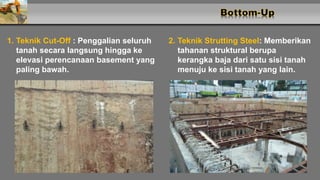 1. Teknik Cut-Off : Penggalian seluruh
tanah secara langsung hingga ke
elevasi perencanaan basement yang
paling bawah.
2. Teknik Strutting Steel: Memberikan
tahanan struktural berupa
kerangka baja dari satu sisi tanah
menuju ke sisi tanah yang lain.
 