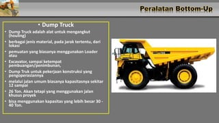 • Dump Truck
• Dump Truck adalah alat untuk mengangkut
(houling)
• berbagai jenis material, pada jarak tertentu, dari
lokasi
• pemuatan yang biasanya menggunakan Loader
atau
• Excavator, sampai ketempat
pembuangan/penimbunan,
• Dump Truk untuk pekerjaan konstruksi yang
pengoperasiannya
• melalui jalan umum biasanya kapasitasnya sekitar
12 sampai
• 26 Ton. Akan tetapi yang menggunakan jalan
khusus proyek
• bisa menggunakan kapasitas yang lebih besar 30 -
40 Ton.
 
