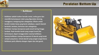 • Bulldozer
•
• Bulldozer adalah traktor beroda rantai, serba guna dan
• memiliki kemampuan traksi yang digunakan dorong,
• menggusur, mengurug dan sebagainya. Efisien untuk
• kondisi medan kerja yang berat sekalipun, seperti daerah
• berbukit, berbatu, berhutan dan sebagainya.
• Bulldozer mampu beroperasi pada tanah kering hingga
• lembab. Pada kondisi tanah yang sangat lunak (liat
• berlumpur), dapat menggunakan swamp bulldozer.
• Swamp bulldozer mampu beroperasi di daerah yang lunak
• sampai yang keras. Untuk daerah yang sangat sangat keras
• Bulldozer perlu dibantu dengan ripper dan alat garuk.
 