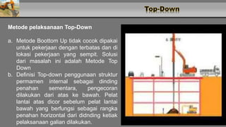 Metode pelaksanaan Top-Down
a. Metode Boottom Up tidak cocok dipakai
untuk pekerjaan dengan terbatas dan di
lokasi pekerjaan yang sempit. Solusi
dari masalah ini adalah Metode Top
Down
b. Definisi Top-down penggunaan struktur
permamen internal sebagai dinding
penahan sementara, pengecoran
dilakukan dari atas ke bawah. Pelat
lantai atas dicor sebelum pelat lantai
bawah yang berfungsi sebagai rangka
penahan horizontal dari didnding ketiak
pelaksanaan galian dilakukan.
 