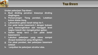 Urutan pekerjaan Top-down :
a. Buat dinding penahan biasanya dinding
diagfragma.
b. Pemancangan Tiang pondasi, Letakkan
kolom diatas tiang.
c. Laksanakan galian tanah tahap ke-1.
d. Cor pelat lantai basement-1 dengan bukaan
yang memungkinkan alat menggali level
bagian bawah dan mengeluarkan galian.
e. Galian tahap ke-2 , Cor pelat lantai
basement-2.
f. Lakukan pekerjaan yang sama sampai
dicapai kedalaman yang diinginkan.
g. Cor pleat pondasi, dan pekerjaan basement
selesai
h. Lanjutkan ke pekerjaan struktur atas.
 