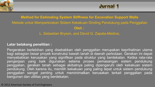 Method for Estimating System Stiffness for Excavation Support Walls
Metode untuk Memperkirakan Sistem Kekakuan Dinding Pendukung pada Penggalian
Oleh :
L. Sebastian Bryson, and David G. Zapata-Medina,
Latar belakang penelitian :
Pergerakan berlebihan yang disebabkan oleh penggalian merupakan keprihatinan utama
bagi sebagian besar proyek konstruksi bawah tanah di daerah perkotaan. Gerakan ini dapat
menyebabkan kerusakan yang signifikan pada struktur yang berdekatan. Ketika rata-rata
pengerjaan yang baik digunakan selama proses pemasangan sistem pendukung
penggalian, gerakan tanah sebagai akibatnya paling dipengaruhi oleh kekakuan sistem
pendukung. Oleh karena itu, memilih kekakuan yang paling tepat untuk sistem pendukung
penggalian sangat penting untuk meminimalkan kerusakan terkait penggalian pada
bangunan dan utilitas yang berdekatan.
© 2012 American Society of Civil Engineers
 