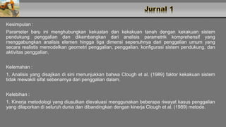 Kesimpulan :
Parameter baru ini menghubungkan kekuatan dan kekakuan tanah dengan kekakuan sistem
pendukung penggalian dan dikembangkan dari analisis parametrik komprehensif yang
menggabungkan analisis elemen hingga tiga dimensi sepenuhnya dari penggalian umum yang
secara realistis memodelkan geometri penggalian, penggalian. konfigurasi sistem pendukung, dan
aktivitas penggalian.
Kelemahan :
1. Analisis yang disajikan di sini menunjukkan bahwa Clough et al. (1989) faktor kekakuan sistem
tidak mewakili sifat sebenarnya dari penggalian dalam.
Kelebihan :
1. Kinerja metodologi yang diusulkan dievaluasi menggunakan beberapa riwayat kasus penggalian
yang dilaporkan di seluruh dunia dan dibandingkan dengan kinerja Clough et al. (1989) metode.
 
