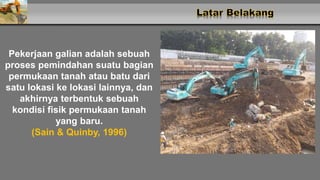 Pekerjaan galian adalah sebuah
proses pemindahan suatu bagian
permukaan tanah atau batu dari
satu lokasi ke lokasi lainnya, dan
akhirnya terbentuk sebuah
kondisi fisik permukaan tanah
yang baru.
(Sain & Quinby, 1996)
 