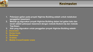 1. Pekerjaan galian pada proyek Highrise Building adalah untuk melakukan
penggalian basement.
2. Metode yg digunakan proyek Highrise Building dalam hal galian batu dan
tanah adalah pekerjaan basement dengan metode Buttom-Up dan metode
Top-Down.
3. Alat yang digunakan untuk penggalian proyek Highrise Building adalah:
a. Excavator.
b. Dump truck.
c. Bulldozer
d. Grabber
e. Mobile Crane/Crawler crane
 