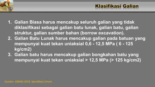 1. Galian Biasa harus mencakup seluruh galian yang tidak
diklasifikasi sebagai galian batu lunak, galian batu, galian
struktur, galian sumber bahan (borrow excavation).
2. Galian Batu Lunak harus mencakup galian pada batuan yang
mempunyai kuat tekan uniaksial 0,6 - 12,5 MPa ( 6 - 125
kg/cm2)
3. Galian batu harus mencakup galian bongkahan batu yang
mempunyai kuat tekan uniaksial > 12,5 MPa (> 125 kg/cm2)
Sumber: SIBIMA 2018. Spesifikasi Umum
 