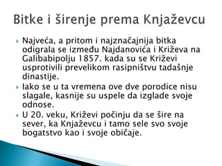    Najveća, a pritom i najznačajnija bitka
    odigrala se između Najdanovića i Križeva na
    Galibabipolju 1857. kada su se Križevi
    usprotivili prevelikom rasipništvu tadašnje
    dinastije.
   Iako se u ta vremena ove dve porodice nisu
    slagale, kasnije su uspele da izglade svoje
    odnose.
   U 20. veku, Križevi počinju da se šire na
    sever, ka Knjaževcu i tamo sele svo svoje
    bogatstvo kao i svoje običaje.
 