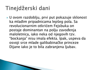    U ovom razdoblju, prvi put pokazuje sklonost
    ka mlađim pripadnicama lepšeg pola. Sa
    revolucionarnim otkrićem Fejsbuka on
    postaje dominantan na polju zavođenja
    maloletnica, iako neka od njegovih tzv.
    “bockanja” nisu imala efekta. Ipak, uspeva da
    osvoji srce mlade galibabinačke princeze
    Dijane iako je to bila zabranjena ljubav.
 