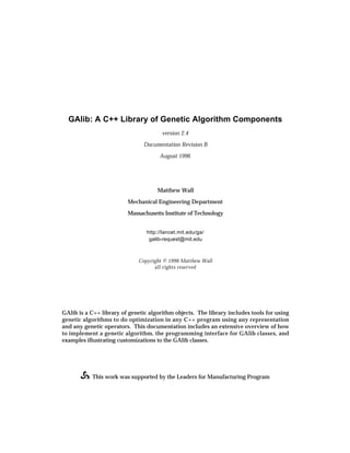 GAlib: A C++ Library of Genetic Algorithm Components
                                       version 2.4

                                Documentation Revision B

                                      August 1996




                                     Matthew Wall

                         Mechanical Engineering Department

                         Massachusetts Institute of Technology


                                 http://lancet.mit.edu/ga/
                                  galib-request@mit.edu



                              Copyright © 1996 Matthew Wall
                                    all rights reserved




GAlib is a C++ library of genetic algorithm objects. The library includes tools for using
genetic algorithms to do optimization in any C++ program using any representation
and any genetic operators. This documentation includes an extensive overview of how
to implement a genetic algorithm, the programming interface for GAlib classes, and
examples illustrating customizations to the GAlib classes.




           This work was supported by the Leaders for Manufacturing Program
 