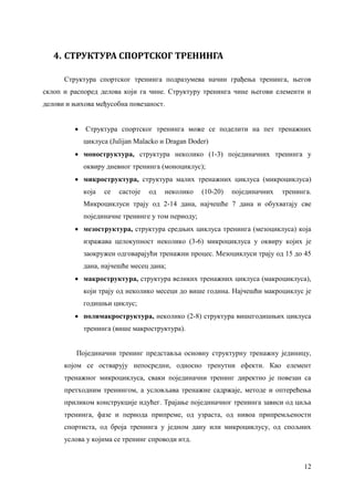 12
4. СТРУКТУРА СПОРТСКОГ ТРЕНИНГА
Структура спортског тренинга подразумева начин грађења тренинга, његов
склоп и распоред делова који га чине. Структуру тренинга чине његови елементи и
делови и њихова међусобна повезаност.
 Структура спортског тренинга може се поделити на пет тренажних
циклуса (Julijan Malackо и Dragan Doder)
 моноструктура, структура неколико (1-3) појединачних тренинга у
оквиру дневног тренинга (моноциклус);
 микроструктура, структура малих тренажних циклуса (микроциклуса)
која се састоје од неколико (10-20) појединачних тренинга.
Микроциклуси трају од 2-14 дана, најчешће 7 дана и обухватају све
појединачне тренинге у том периоду;
 мезоструктура, структура средњих циклуса тренинга (мезоциклуса) која
изражава целокупност неколико (3-6) микроциклуса у оквиру којих је
заокружен одговарајући тренажни процес. Мезоциклуси трају од 15 до 45
дана, најчешће месец дана;
 макроструктура, структура великих тренажних циклуса (макроциклуса),
који трају од неколико месеци до више година. Најчешћи макроциклус је
годишњи циклус;
 полимакроструктура, неколико (2-8) структура вишегодишњих циклуса
тренинга (више макроструктура).
Појединачни тренинг представља основну структурну тренажну јединицу,
којом се остварују непосредни, односно тренутни ефекти. Као елемент
тренажног микроциклуса, сваки појединачни тренинг директно је повезан са
претходним тренингом, а условљава тренажне садржаје, методе и оптерећења
приликом конструкције идућег. Трајање појединачног тренинга зависи од циља
тренинга, фазе и периода припреме, од узраста, од нивоа припремљености
спортиста, од броја тренинга у једном дану или микроциклусу, од спољних
услова у којима се тренинг спроводи итд.
 